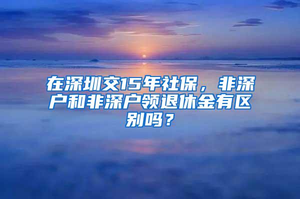 在深圳交15年社保，非深户和非深户领退休金有区别吗？