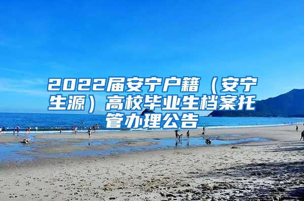 2022届安宁户籍（安宁生源）高校毕业生档案托管办理公告