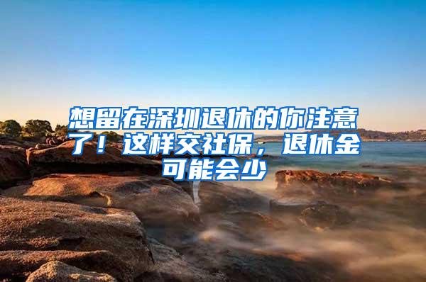 想留在深圳退休的你注意了！这样交社保，退休金可能会少