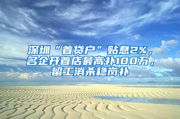 深圳“首贷户”贴息2%，名企开首店最高补100万，留工消杀稳岗补