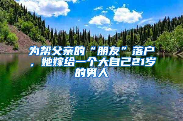 为帮父亲的“朋友”落户，她嫁给一个大自己21岁的男人