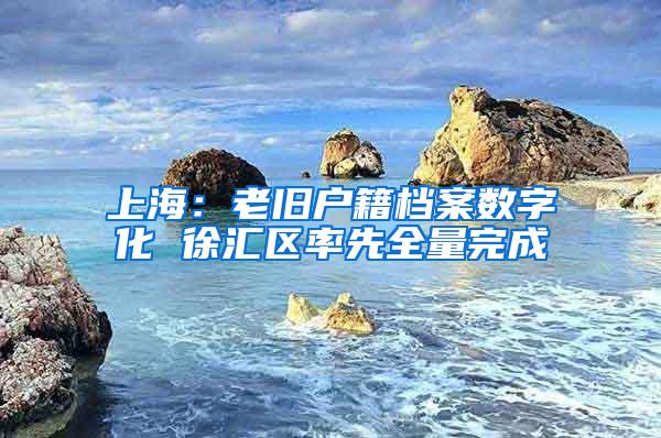 上海：老旧户籍档案数字化 徐汇区率先全量完成