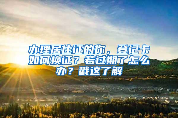 办理居住证的你，登记卡如何换证？若过期了怎么办？戳这了解