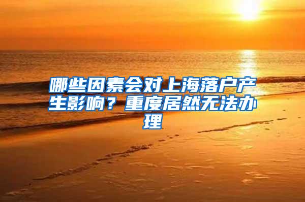 哪些因素会对上海落户产生影响？重度居然无法办理