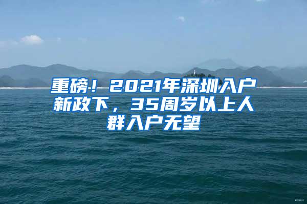 重磅！2021年深圳入户新政下，35周岁以上人群入户无望