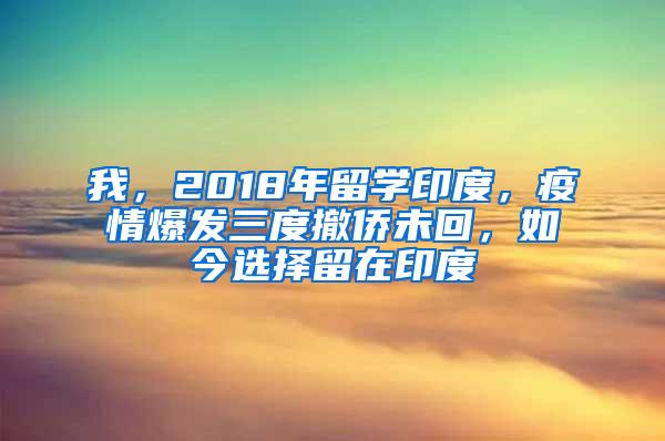 我，2018年留学印度，疫情爆发三度撤侨未回，如今选择留在印度