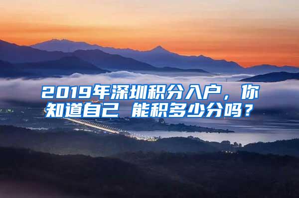 2019年深圳积分入户，你知道自己 能积多少分吗？