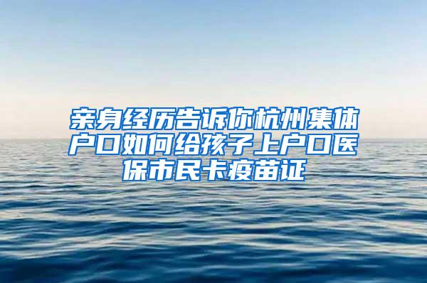 亲身经历告诉你杭州集体户口如何给孩子上户口医保市民卡疫苗证