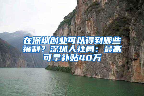 在深圳创业可以得到哪些福利？深圳人社局：最高可拿补贴40万