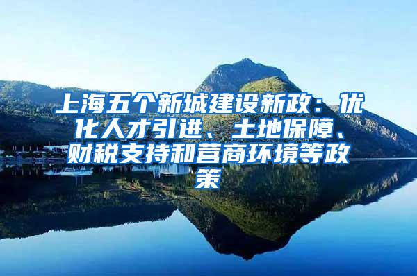 上海五个新城建设新政：优化人才引进、土地保障、财税支持和营商环境等政策