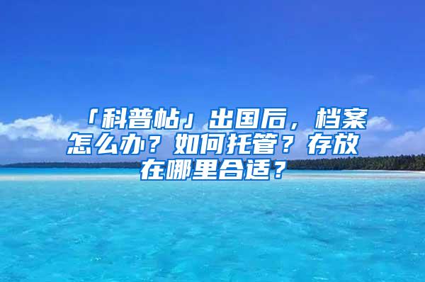 「科普帖」出国后，档案怎么办？如何托管？存放在哪里合适？