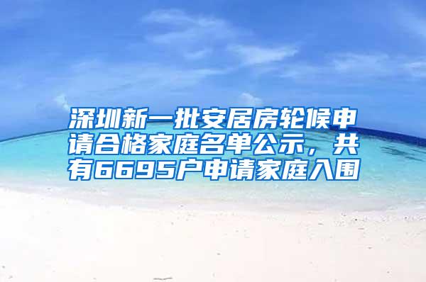 深圳新一批安居房轮候申请合格家庭名单公示，共有6695户申请家庭入围