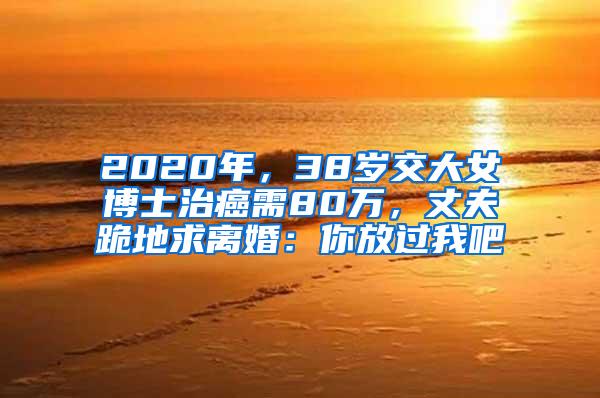 2020年，38岁交大女博士治癌需80万，丈夫跪地求离婚：你放过我吧