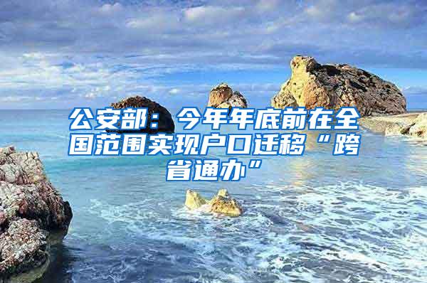 公安部：今年年底前在全国范围实现户口迁移“跨省通办”