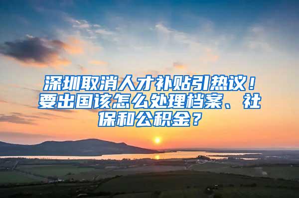 深圳取消人才补贴引热议！要出国该怎么处理档案、社保和公积金？