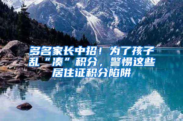 多名家长中招！为了孩子乱“凑”积分，警惕这些居住证积分陷阱