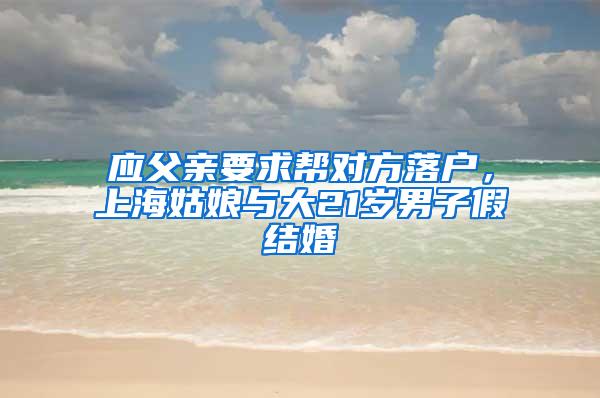 应父亲要求帮对方落户，上海姑娘与大21岁男子假结婚