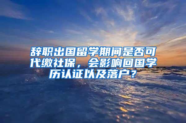 辞职出国留学期间是否可代缴社保，会影响回国学历认证以及落户？