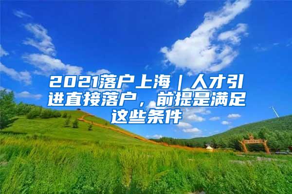 2021落户上海｜人才引进直接落户，前提是满足这些条件