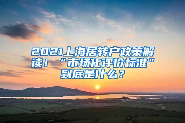 2021上海居转户政策解读！“市场化评价标准”到底是什么？