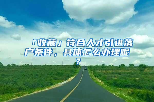 「收藏」符合人才引进落户条件，具体怎么办理呢？