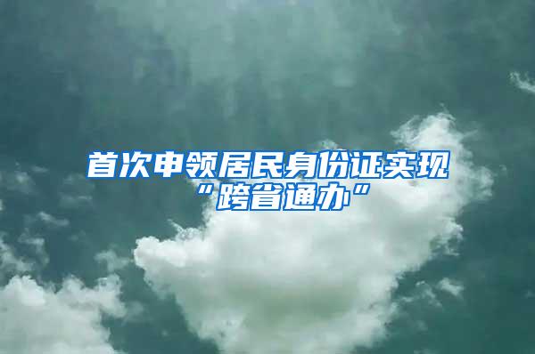 首次申领居民身份证实现“跨省通办”