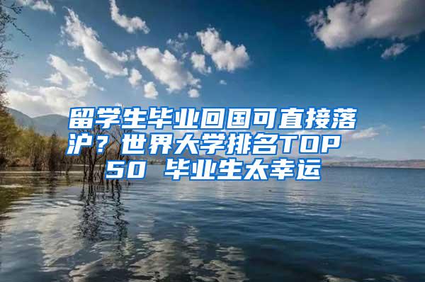 留学生毕业回国可直接落沪？世界大学排名TOP 50 毕业生太幸运