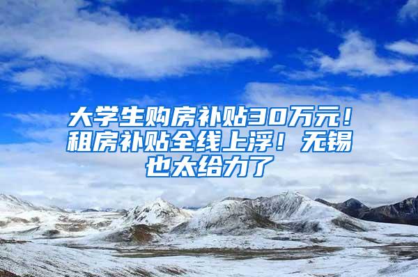 大学生购房补贴30万元！租房补贴全线上浮！无锡也太给力了