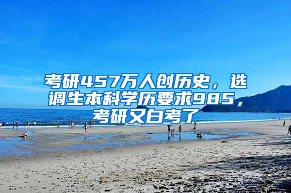 考研457万人创历史，选调生本科学历要求985，考研又白考了