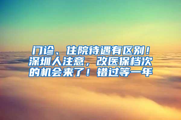 门诊、住院待遇有区别！深圳人注意，改医保档次的机会来了！错过等一年