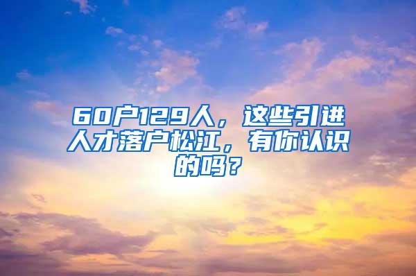 60户129人，这些引进人才落户松江，有你认识的吗？