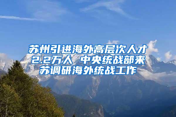 苏州引进海外高层次人才2.2万人 中央统战部来苏调研海外统战工作