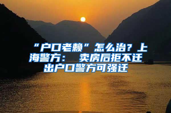 “户口老赖”怎么治？上海警方： 卖房后拒不迁出户口警方可强迁