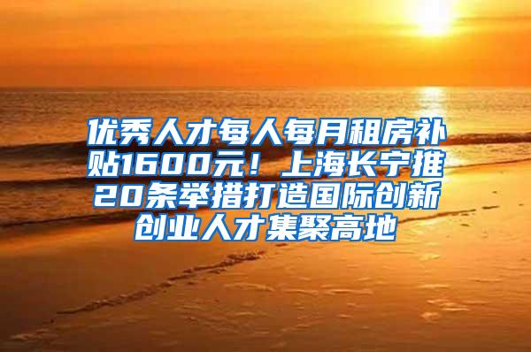 优秀人才每人每月租房补贴1600元！上海长宁推20条举措打造国际创新创业人才集聚高地