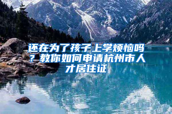 还在为了孩子上学烦恼吗？教你如何申请杭州市人才居住证