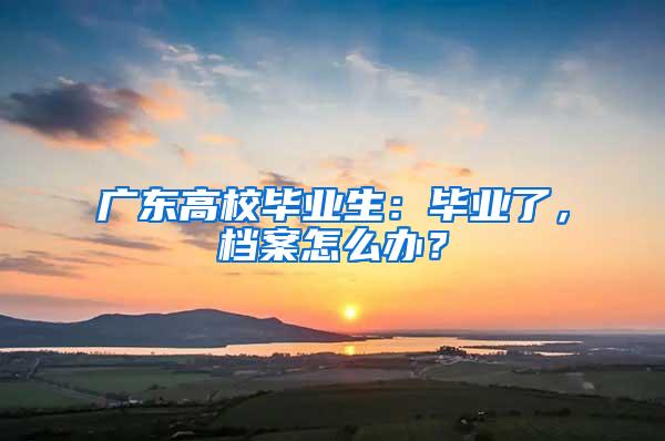 广东高校毕业生：毕业了，档案怎么办？