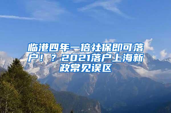 临港四年一倍社保即可落户！？2021落户上海新政常见误区