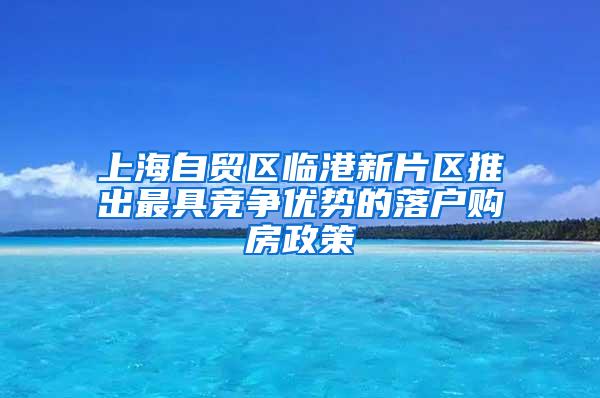 上海自贸区临港新片区推出最具竞争优势的落户购房政策