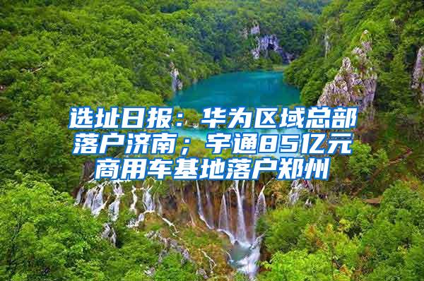 选址日报：华为区域总部落户济南；宇通85亿元商用车基地落户郑州