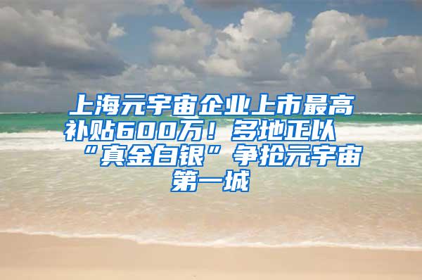 上海元宇宙企业上市最高补贴600万！多地正以“真金白银”争抢元宇宙第一城