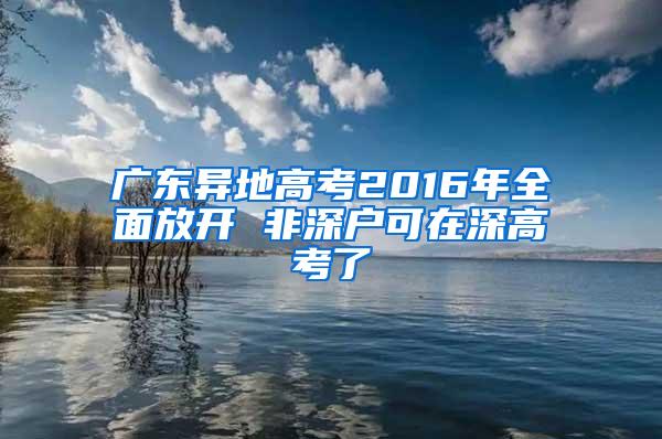 广东异地高考2016年全面放开 非深户可在深高考了