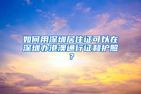 如何用深圳居住证可以在深圳办港澳通行证和护照？