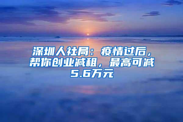 深圳人社局：疫情过后，帮你创业减租，最高可减5.6万元