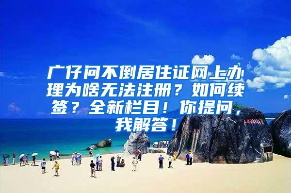 广仔问不倒居住证网上办理为啥无法注册？如何续签？全新栏目！你提问，我解答！