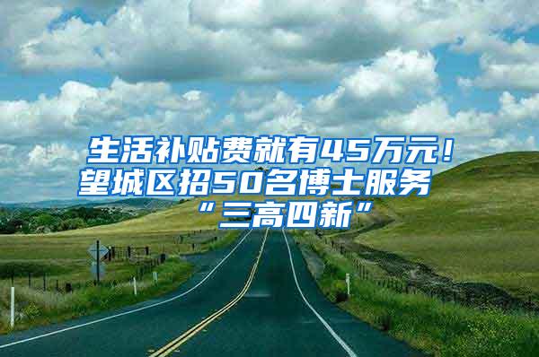 生活补贴费就有45万元！望城区招50名博士服务“三高四新”