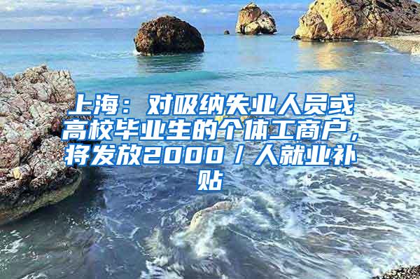 上海：对吸纳失业人员或高校毕业生的个体工商户，将发放2000／人就业补贴