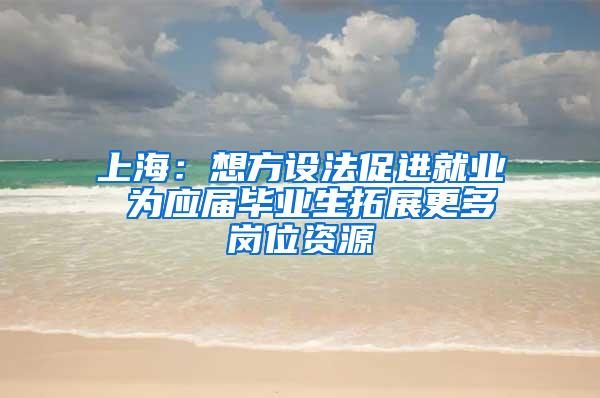 上海：想方设法促进就业 为应届毕业生拓展更多岗位资源