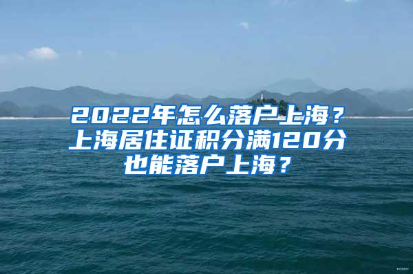 2022年怎么落户上海？上海居住证积分满120分也能落户上海？