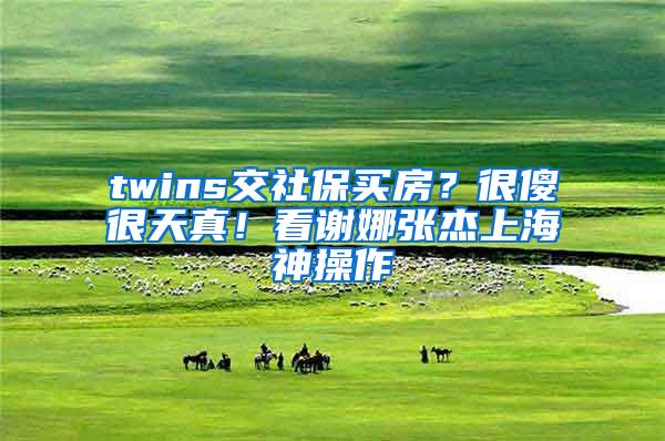 twins交社保买房？很傻很天真！看谢娜张杰上海神操作