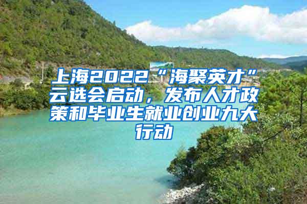 上海2022“海聚英才”云选会启动，发布人才政策和毕业生就业创业九大行动